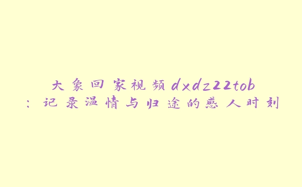 大象回家视频dxdz22tob：记录温情与归途的感人时刻