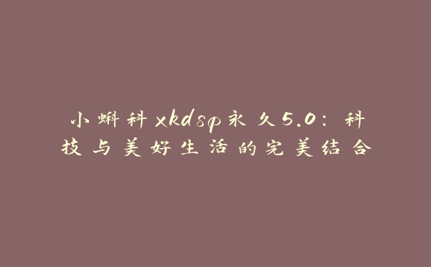 小蝌科xkdsp永久5.0：科技与美好生活的完美结合