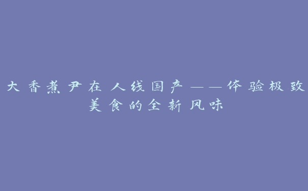 大香煮尹在人线国产——体验极致美食的全新风味