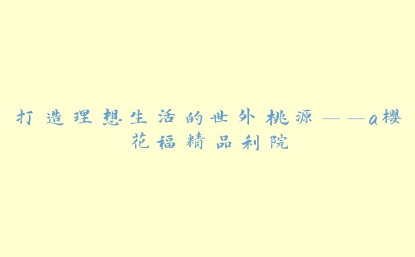 打造理想生活的世外桃源——a樱花福精品利院