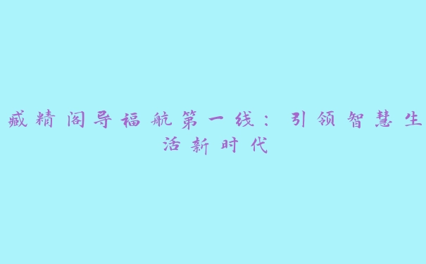 臧精阁导福航第一线：引领智慧生活新时代