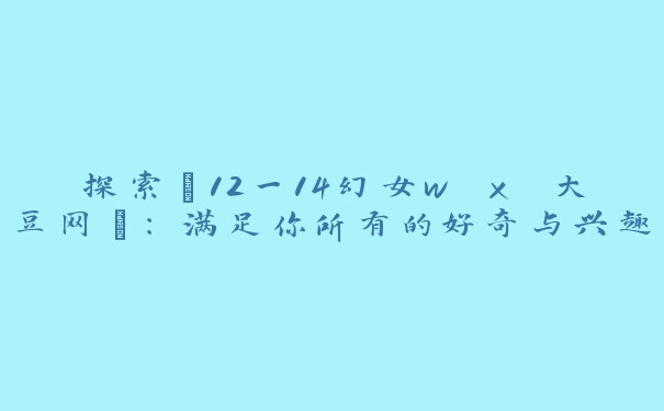 探索“12一14幻女w x 大豆网”：满足你所有的好奇与兴趣