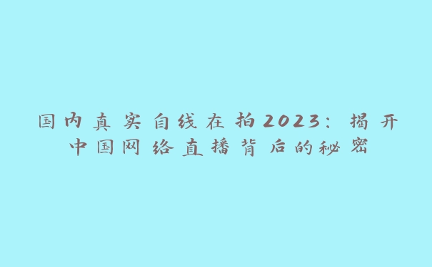 国内真实自线在拍2023：揭开中国网络直播背后的秘密