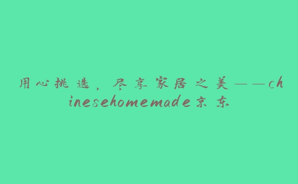 用心挑选，尽享家居之美——chinesehomemade京东带给您不一样的购物体验