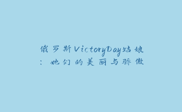 俄罗斯VictoryDay姑娘：她们的美丽与骄傲