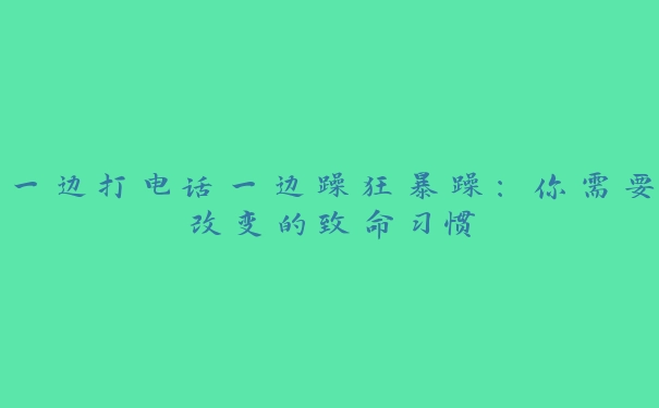 一边打电话一边躁狂暴躁：你需要改变的致命习惯