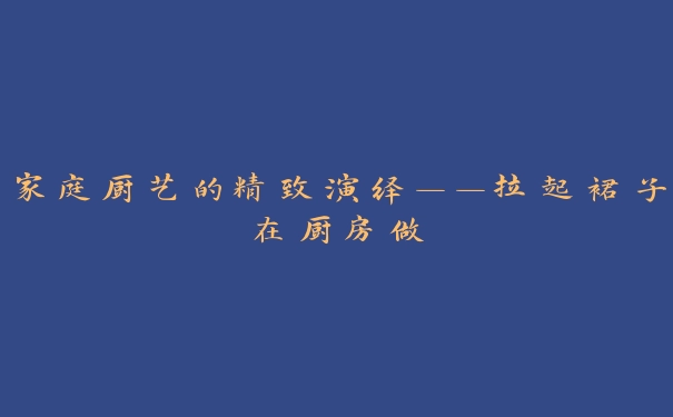 家庭厨艺的精致演绎——拉起裙子在厨房做