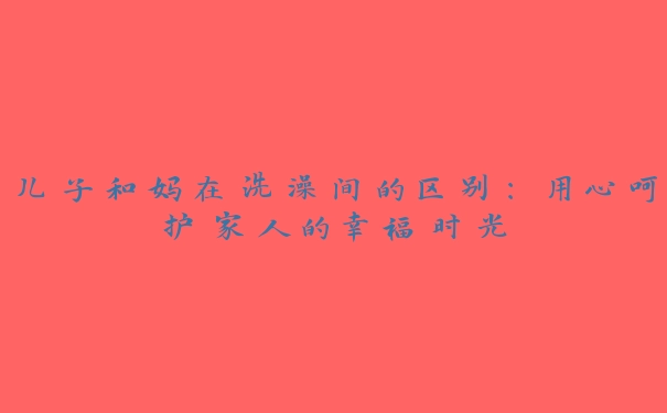 儿子和妈在洗澡间的区别：用心呵护家人的幸福时光