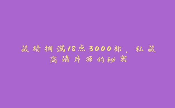 藏精搁满18点3000部，私藏高清片源的秘密