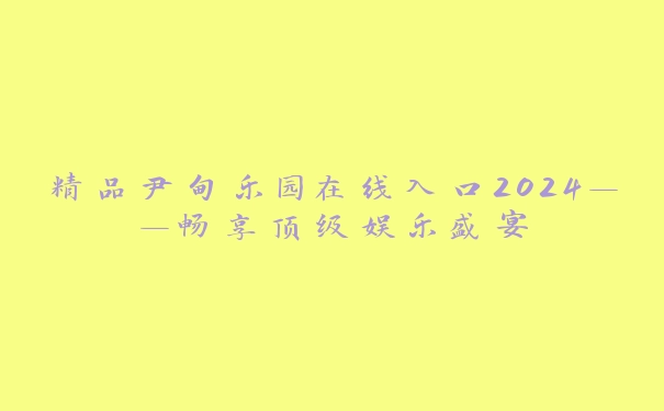 精品尹甸乐园在线入口2024——畅享顶级娱乐盛宴