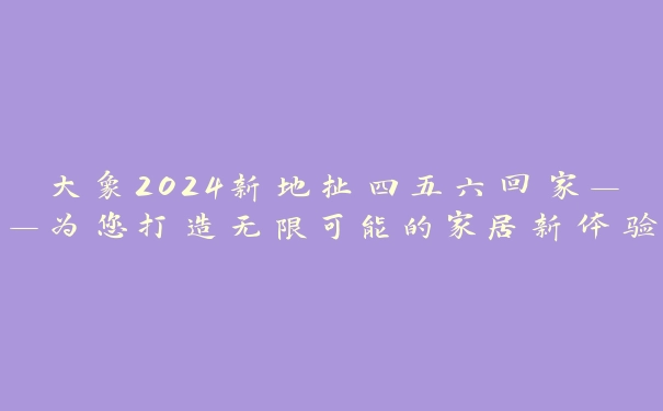 大象2024新地扯四五六回家——为您打造无限可能的家居新体验