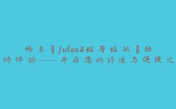 畅享“fulao2福导福航”独特体验——开启您的舒适与便捷之旅