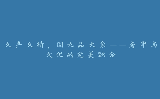 久产久精，国九品大象——奢华与文化的完美融合