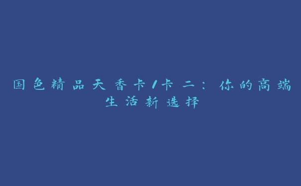 国色精品天香卡1卡二：你的高端生活新选择