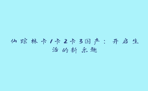 仙踪林卡1卡2卡3国产：开启生活的新乐趣